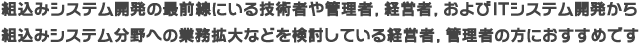 組込みシステム開発の最前線にいる技術者、経験者、およびITシステム開発から組込みシステム分野への業務拡大などを検討している経営者、管理者の方におすすめです