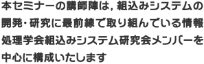 本セミナーの講師陣は、組込みシステムの開発や研究に最前線で取り組んでいる情報処理学会組込みシステム研究会メンバーを中心に構成いたします