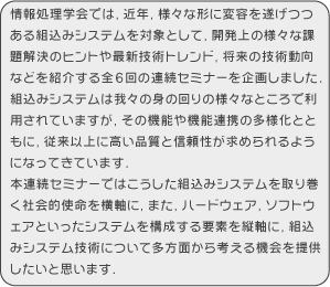 情報処理学会では、近年、様々な形に変容を遂げつつある組込みシステムを対象として、開発上の様々な課題解決のヒントや最新技術トレンド、将来の技術動向などを紹介する全６回の連続セミナーを企画しました。組込みシステムは我々の身の回りの様々なところで利用されていますが、その機能や機能連携の多様化とともに、従来以上に高い品質と信頼性が求められるようになってきています。本連続セミナーではこうした組込みシステムを取り巻く社会的使命を横軸に、また、ハードウェア、ソフトウェアといったシステムを構成する要素を縦軸に、組込みシステム技術について多方面から考える機会を提供したいと思います。